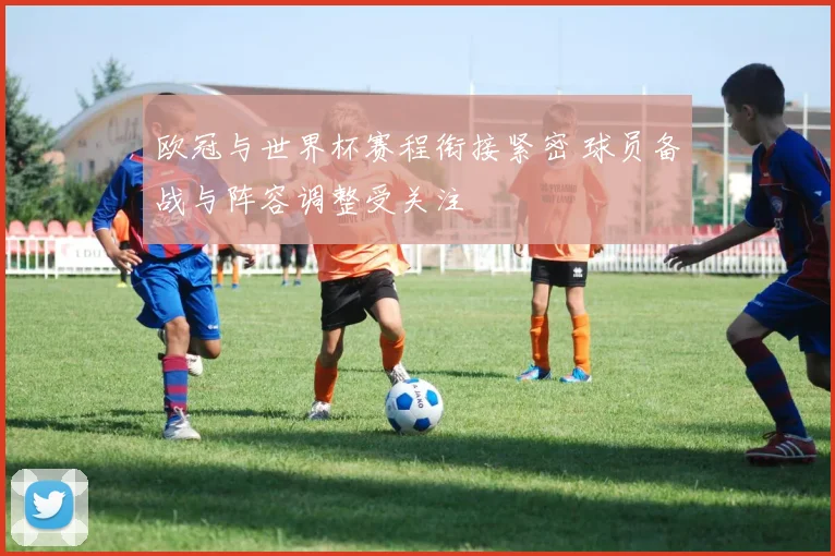 欧冠与世界杯赛程衔接紧密 球员备战与阵容调整受关注