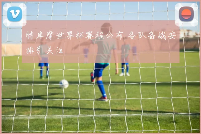 特库摩世界杯赛程公布 各队备战安排引关注
