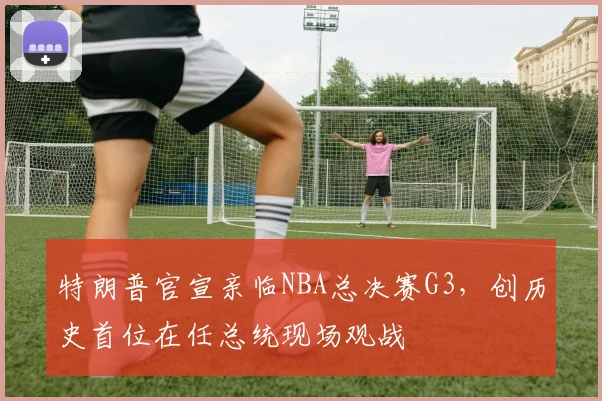 特朗普官宣亲临NBA总决赛G3,创历史首位在任总统现场观战