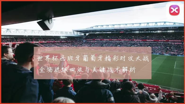 世界杯西班牙葡萄牙精彩对攻大战 全场进球回放与关键战术解析