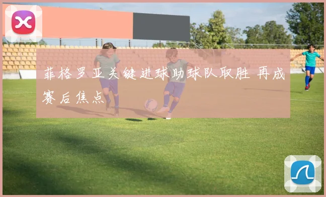 菲格罗亚关键进球助球队取胜 再成赛后焦点