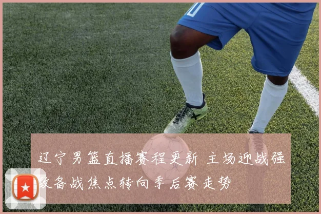 辽宁男篮直播赛程更新 主场迎战强敌备战焦点转向季后赛走势