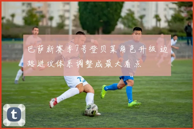 巴萨新赛季7号登贝莱角色升级 边路进攻体系调整成最大看点