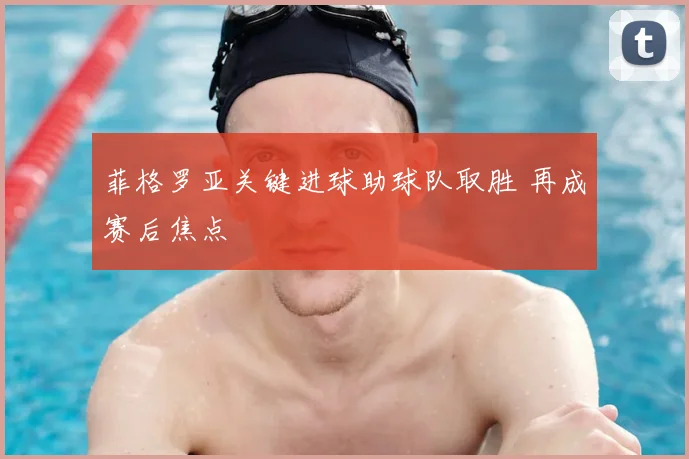 菲格罗亚关键进球助球队取胜 再成赛后焦点