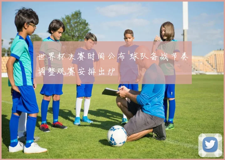 世界杯决赛时间公布 球队备战节奏调整观赛安排出炉