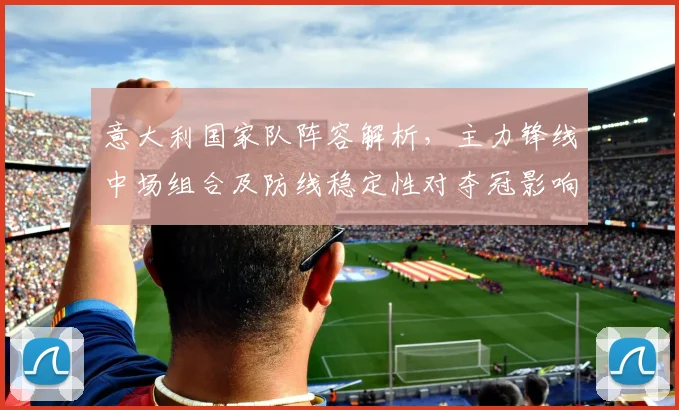 意大利国家队阵容解析，主力锋线中场组合及防线稳定性对夺冠影响