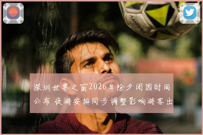 深圳世界之窗2026年除夕闭园时间公布 夜游安排同步调整影响游客出行