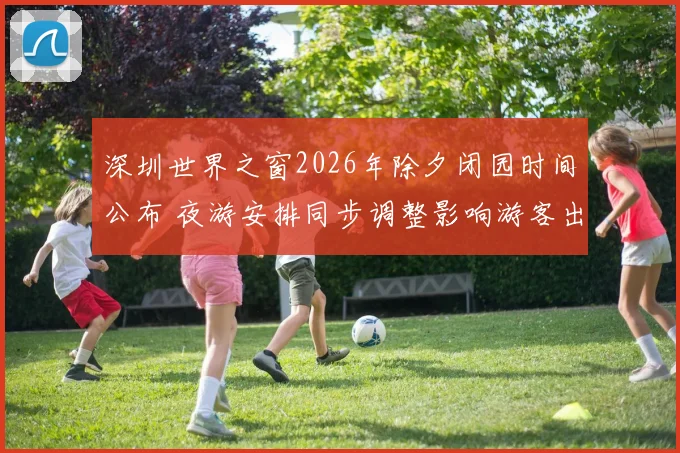 深圳世界之窗2026年除夕闭园时间公布 夜游安排同步调整影响游客出行