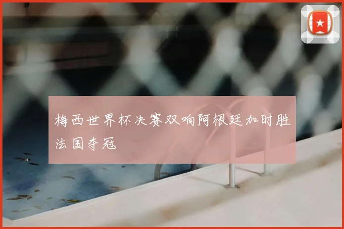 梅西世界杯决赛双响阿根廷加时胜法国夺冠