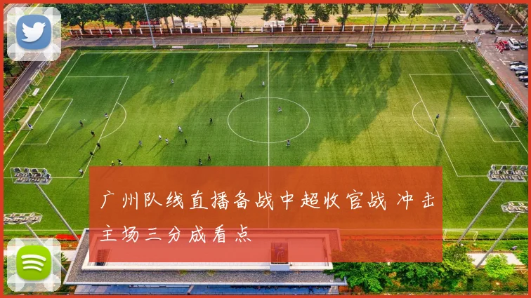 广州队线直播备战中超收官战 冲击主场三分成看点