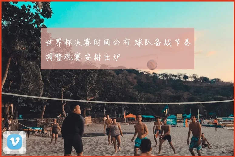 世界杯决赛时间公布 球队备战节奏调整观赛安排出炉