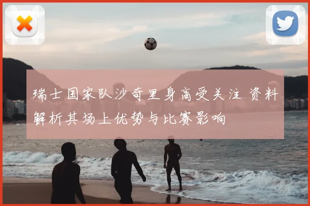 瑞士国家队沙奇里身高受关注 资料解析其场上优势与比赛影响