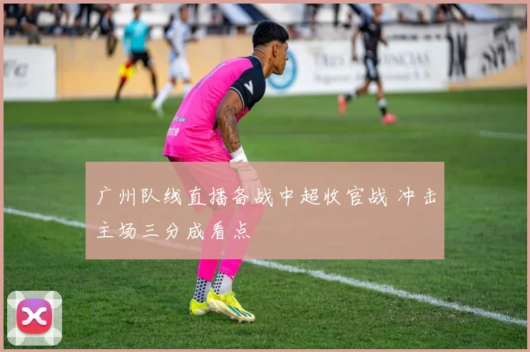 广州队线直播备战中超收官战 冲击主场三分成看点